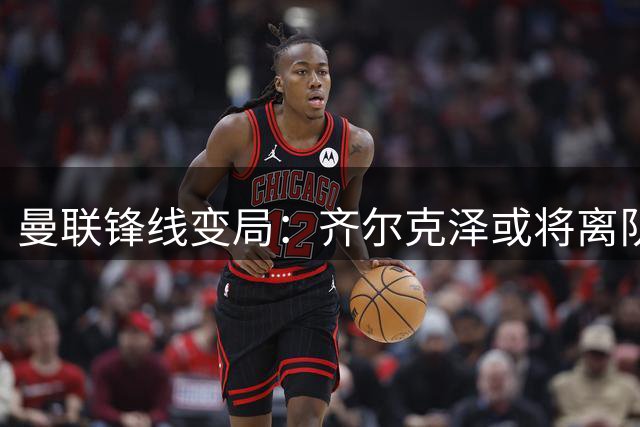 曼联锋线变局：齐尔克泽或将离队，尤文紧盯转会机会