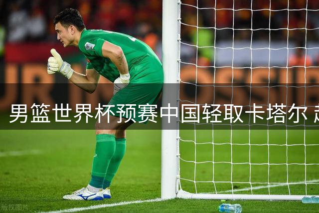 男篮世界杯预赛中国轻取卡塔尔 赵心童斯诺克登顶创历史