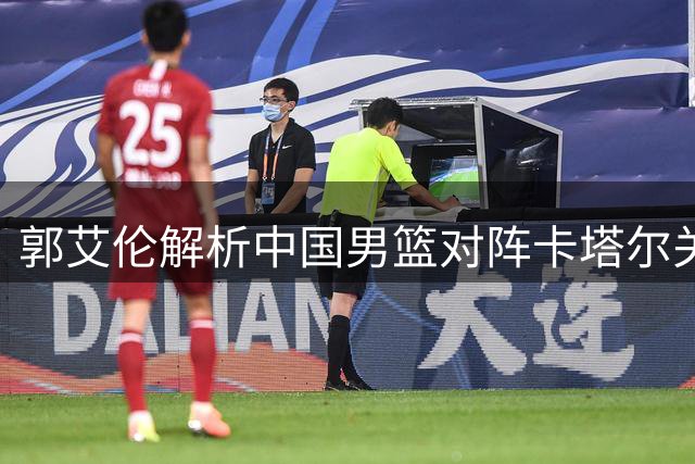 郭艾伦解析中国男篮对阵卡塔尔关键战